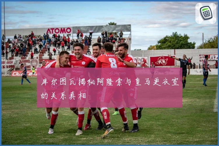 库尔图瓦揭秘阿隆索与皇马更衣室的关系真相