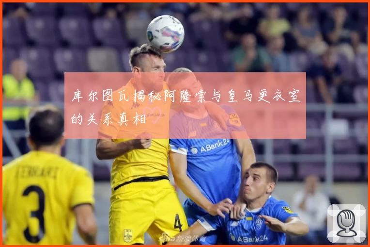 库尔图瓦揭秘阿隆索与皇马更衣室的关系真相