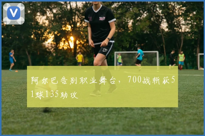 阿尔巴告别职业舞台，700战斩获51球135助攻