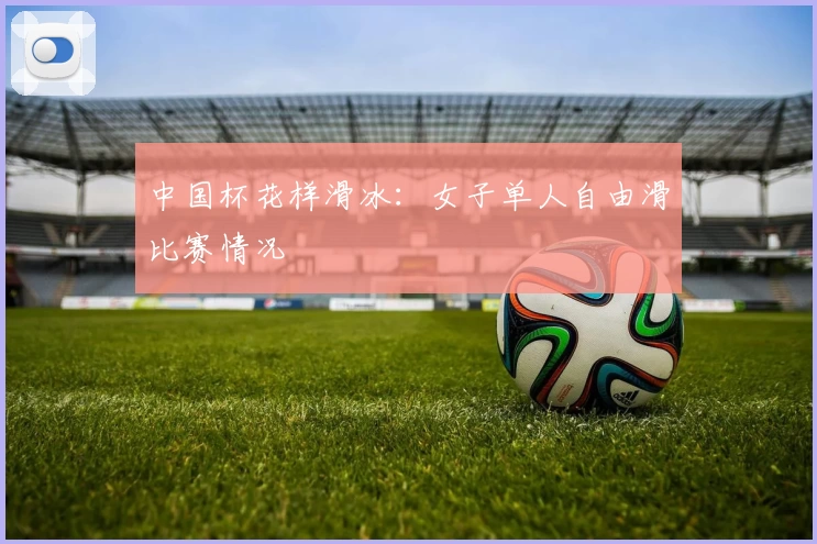 中国杯花样滑冰：女子单人自由滑比赛情况