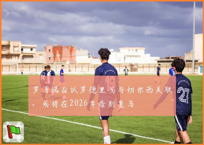 罗马诺否认罗德里戈与切尔西关联，或将在2026年告别皇马