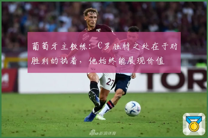 葡萄牙主教练:C罗独特之处在于对胜利的执着,他始终能展现价值
