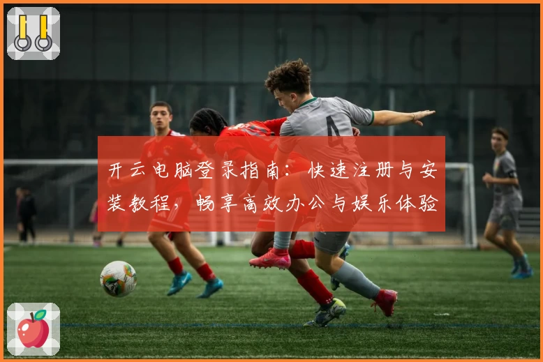 开云电脑登录指南：快速注册与安装教程，畅享高效办公与娱乐体验