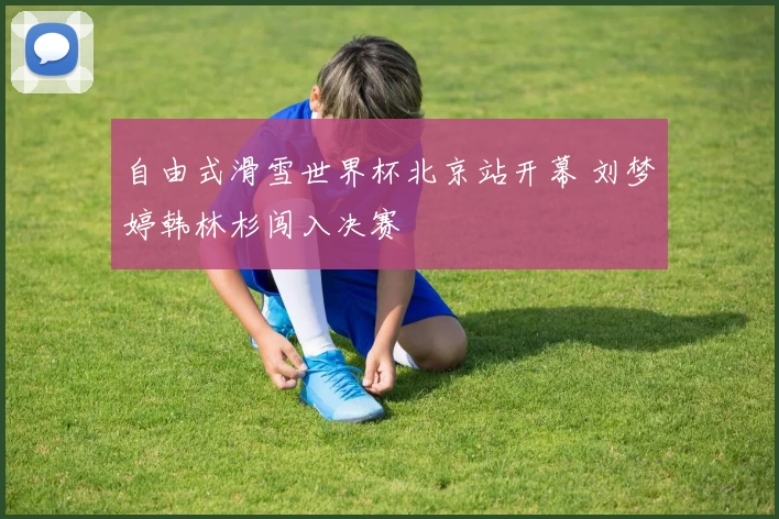 自由式滑雪世界杯北京站开幕 刘梦婷韩林杉闯入决赛