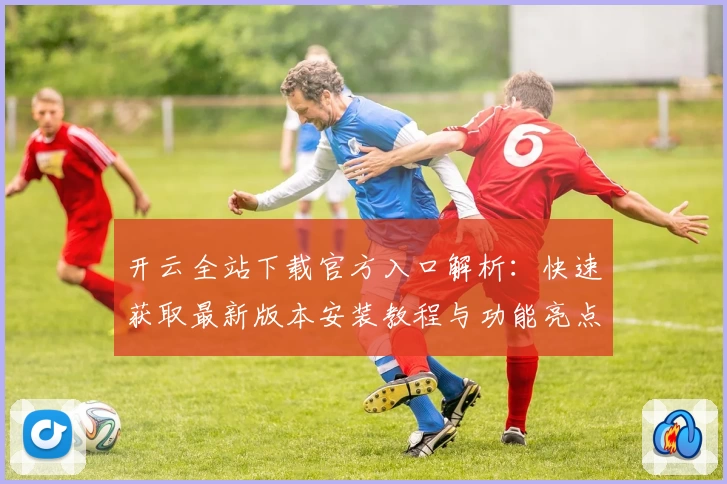 开云全站下载官方入口解析：快速获取最新版本安装教程与功能亮点