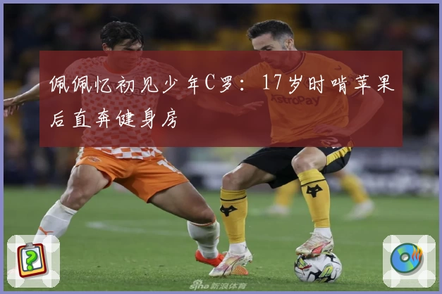 佩佩忆初见少年C罗：17岁时啃苹果后直奔健身房