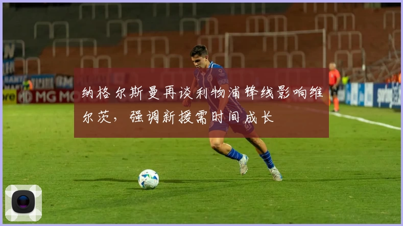 纳格尔斯曼再谈利物浦锋线影响维尔茨，强调新援需时间成长