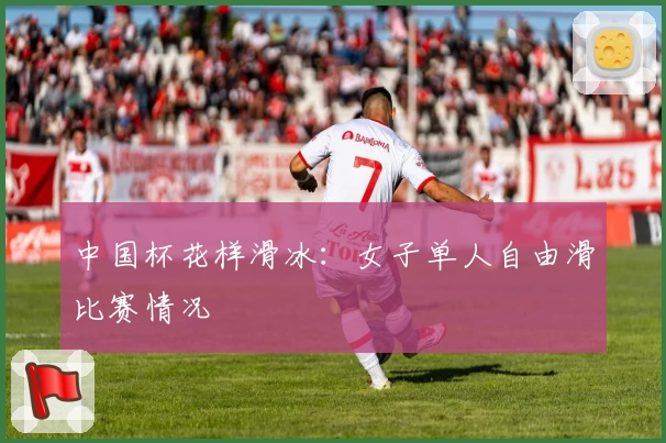 中国杯花样滑冰：女子单人自由滑比赛情况