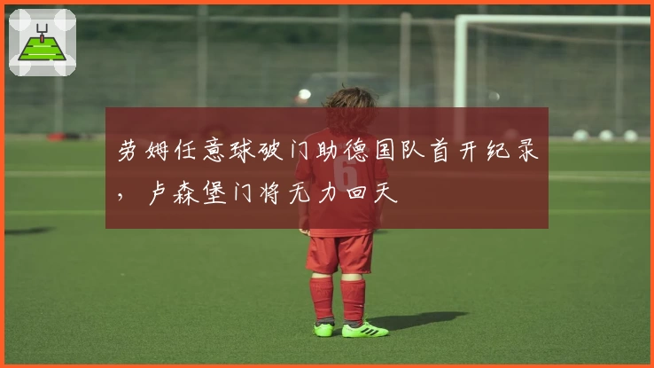 劳姆任意球破门助德国队首开纪录，卢森堡门将无力回天