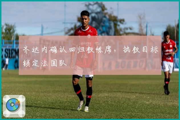 齐达内确认回归教练席，执教目标锁定法国队