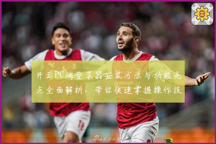 开云PC端登录器安装方法与功能亮点全面解析，带你快速掌握操作技巧