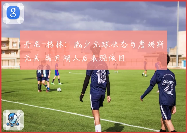 丹尼-格林：威少无球状态与詹姆斯无关 离开湖人后表现依旧