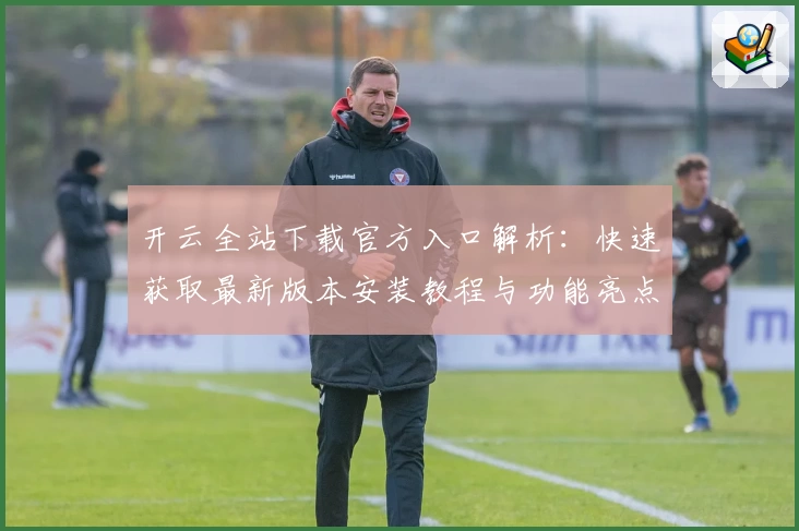 开云全站下载官方入口解析：快速获取最新版本安装教程与功能亮点