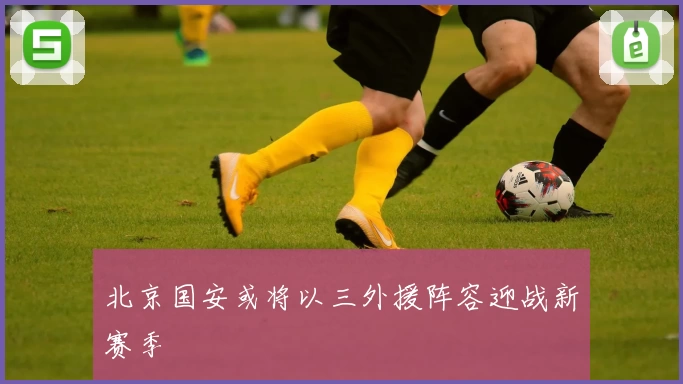 北京国安或将以三外援阵容迎战新赛季